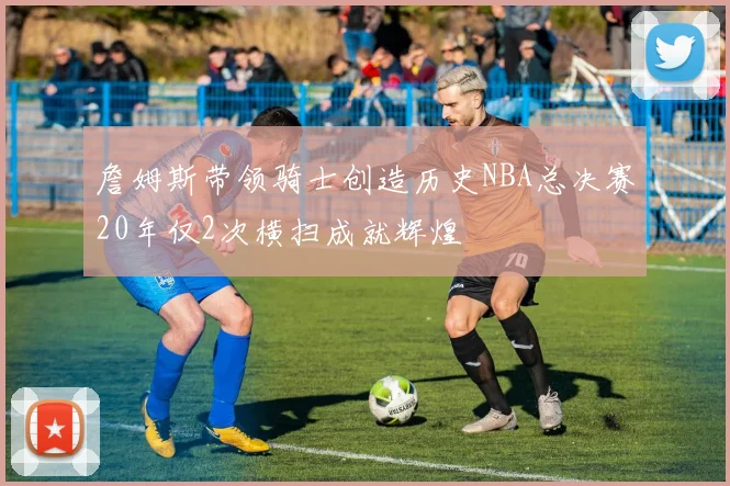詹姆斯带领骑士创造历史NBA总决赛20年仅2次横扫成就辉煌