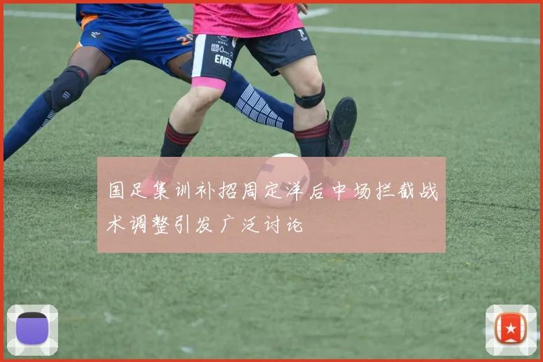 国足集训补招周定洋后中场拦截战术调整引发广泛讨论