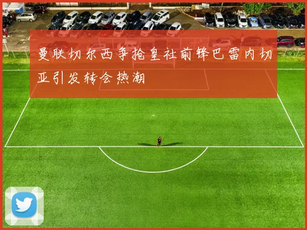 曼联切尔西争抢皇社前锋巴雷内切亚引发转会热潮