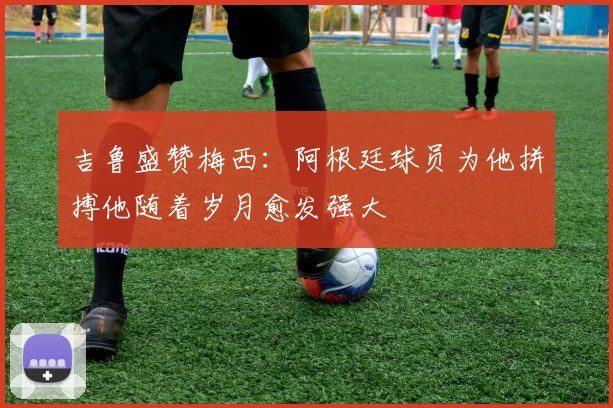 吉鲁盛赞梅西：阿根廷球员为他拼搏他随着岁月愈发强大