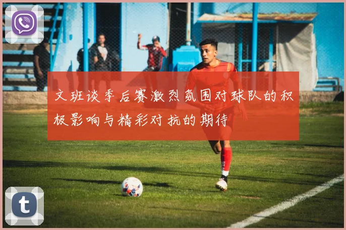 文班谈季后赛激烈氛围对球队的积极影响与精彩对抗的期待