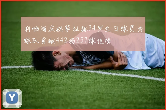 利物浦庆祝萨拉赫34岁生日球员为球队贡献442场257球佳绩