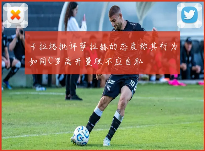 卡拉格批评萨拉赫的态度称其行为如同C罗离开曼联不应自私