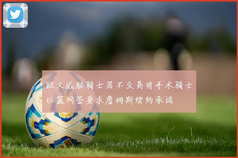 欧文威胁骑士若不交易将手术骑士以篮网签要求詹姆斯续约承诺