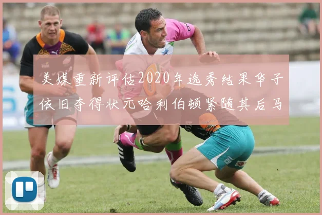 美媒重新评估2020年选秀结果华子依旧夺得状元哈利伯顿紧随其后马克西位列探花