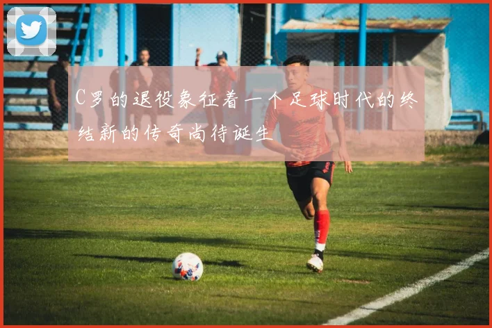 C罗的退役象征着一个足球时代的终结新的传奇尚待诞生