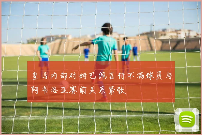 皇马内部对姆巴佩言行不满球员与阿韦洛亚赛前关系紧张