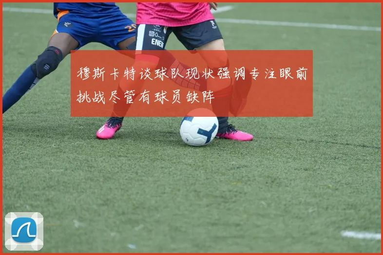 穆斯卡特谈球队现状强调专注眼前挑战尽管有球员缺阵