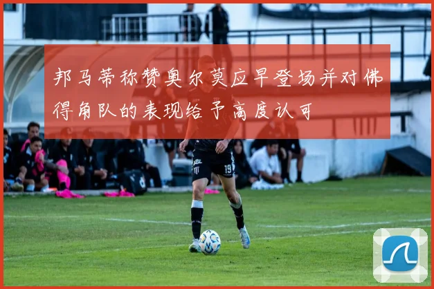 邦马蒂称赞奥尔莫应早登场并对佛得角队的表现给予高度认可