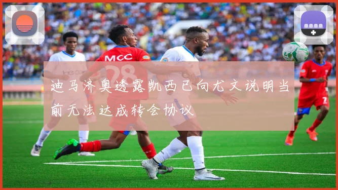 迪马济奥透露凯西已向尤文说明当前无法达成转会协议