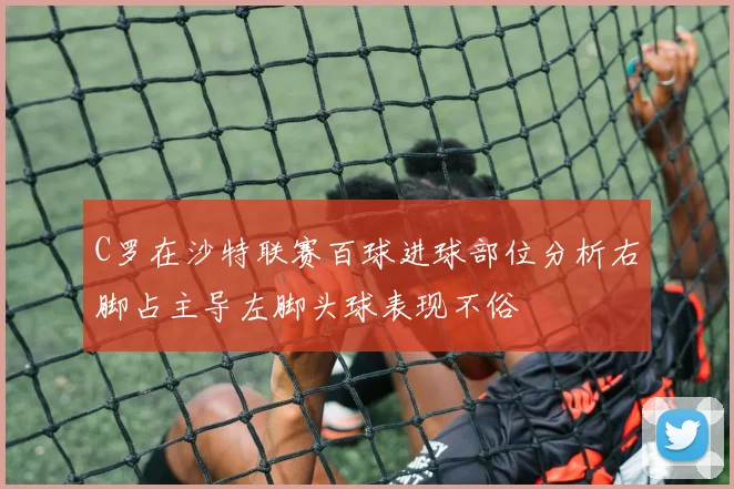 C罗在沙特联赛百球进球部位分析右脚占主导左脚头球表现不俗