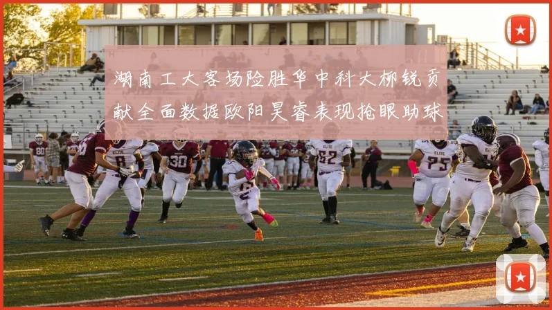 湖南工大客场险胜华中科大柳锐贡献全面数据欧阳昊睿表现抢眼助球队取胜