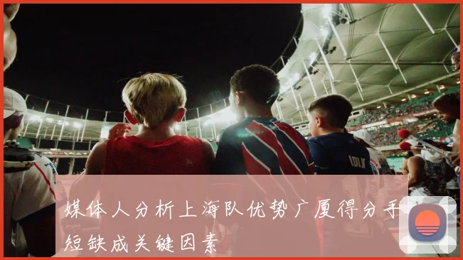 媒体人分析上海队优势广厦得分手短缺成关键因素