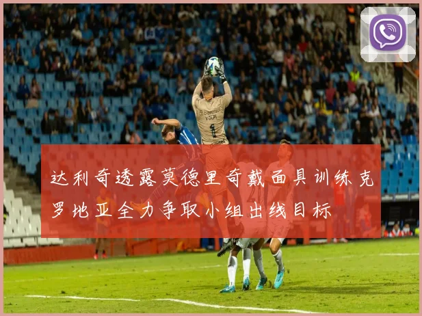 达利奇透露莫德里奇戴面具训练克罗地亚全力争取小组出线目标