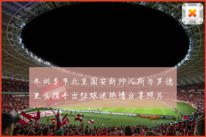 冬训季节北京国安新帅汉斯与罗德里戈携手出征球迷热情分享照片
