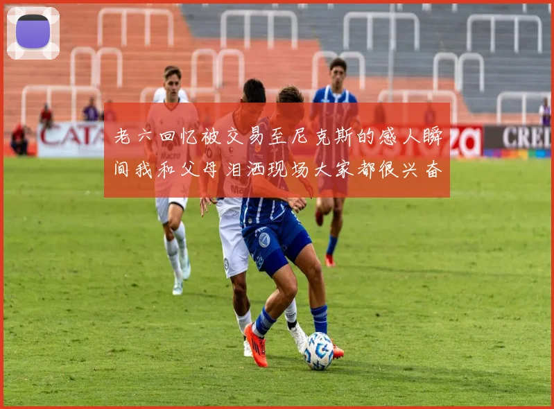 老六回忆被交易至尼克斯的感人瞬间我和父母泪洒现场大家都很兴奋