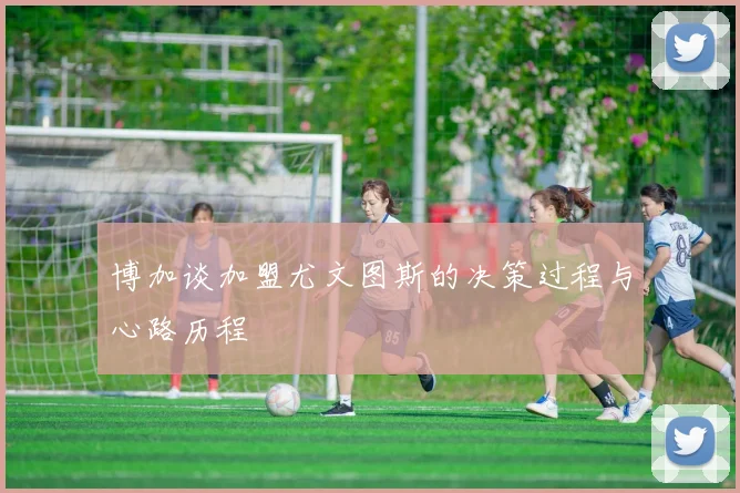 博加谈加盟尤文图斯的决策过程与心路历程