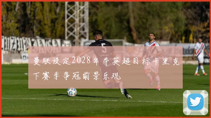 曼联设定2028年夺英超目标卡里克下赛季争冠前景乐观
