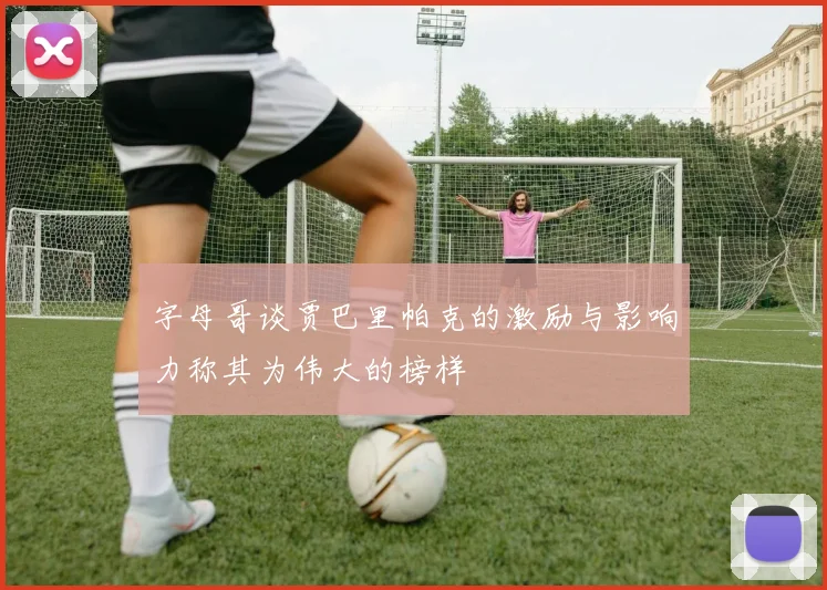 字母哥谈贾巴里帕克的激励与影响力称其为伟大的榜样