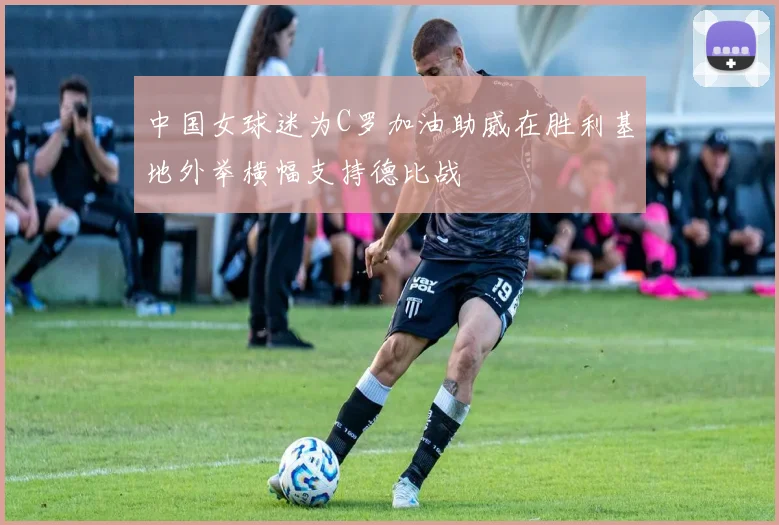 中国女球迷为C罗加油助威在胜利基地外举横幅支持德比战