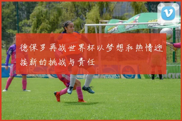德保罗再战世界杯以梦想和热情迎接新的挑战与责任