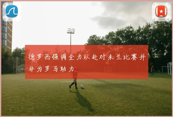 德罗西强调全力以赴对米兰比赛并非为罗马助力