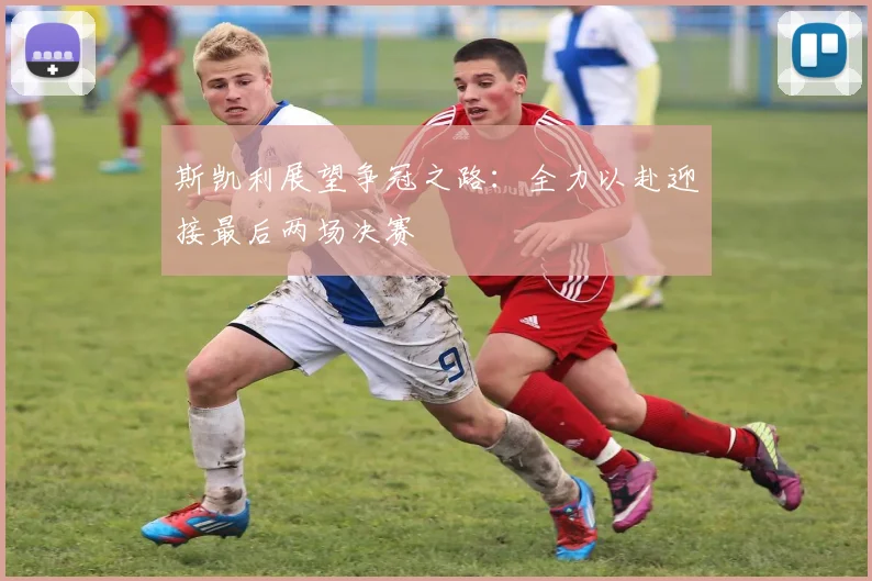 斯凯利展望争冠之路：全力以赴迎接最后两场决赛