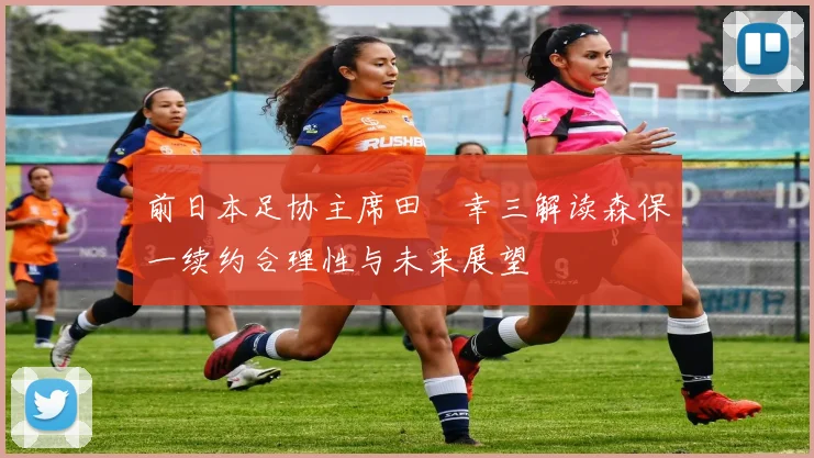 前日本足协主席田嶋幸三解读森保一续约合理性与未来展望