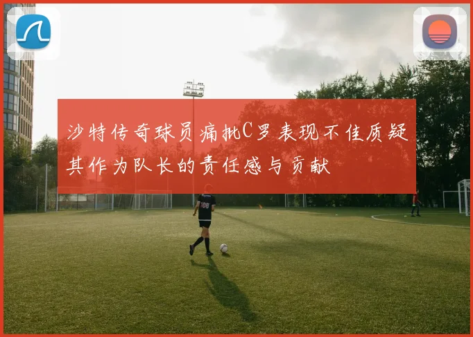 沙特传奇球员痛批C罗表现不佳质疑其作为队长的责任感与贡献