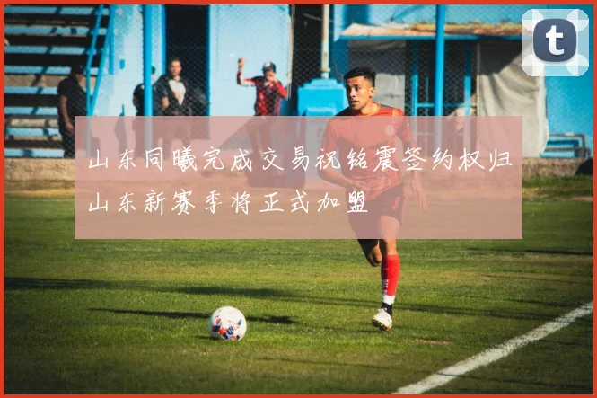 山东同曦完成交易祝铭震签约权归山东新赛季将正式加盟