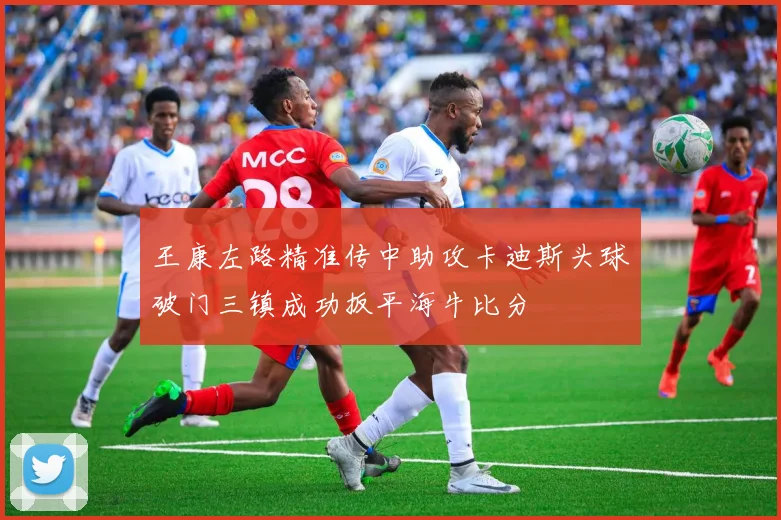 王康左路精准传中助攻卡迪斯头球破门三镇成功扳平海牛比分